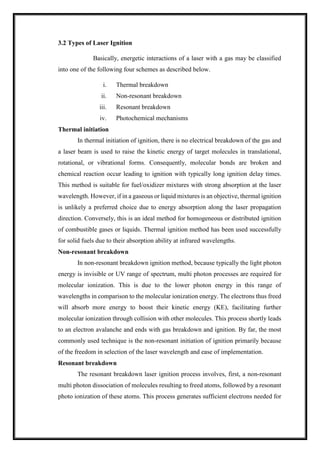 3.2 Types of Laser Ignition
Basically, energetic interactions of a laser with a gas may be classified
into one of the following four schemes as described below.
i. Thermal breakdown
ii. Non-resonant breakdown
iii. Resonant breakdown
iv. Photochemical mechanisms
Thermal initiation
In thermal initiation of ignition, there is no electrical breakdown of the gas and
a laser beam is used to raise the kinetic energy of target molecules in translational,
rotational, or vibrational forms. Consequently, molecular bonds are broken and
chemical reaction occur leading to ignition with typically long ignition delay times.
This method is suitable for fuel/oxidizer mixtures with strong absorption at the laser
wavelength. However, if in a gaseous or liquid mixtures is an objective, thermal ignition
is unlikely a preferred choice due to energy absorption along the laser propagation
direction. Conversely, this is an ideal method for homogeneous or distributed ignition
of combustible gases or liquids. Thermal ignition method has been used successfully
for solid fuels due to their absorption ability at infrared wavelengths.
Non-resonant breakdown
In non-resonant breakdown ignition method, because typically the light photon
energy is invisible or UV range of spectrum, multi photon processes are required for
molecular ionization. This is due to the lower photon energy in this range of
wavelengths in comparison to the molecular ionization energy. The electrons thus freed
will absorb more energy to boost their kinetic energy (KE), facilitating further
molecular ionization through collision with other molecules. This process shortly leads
to an electron avalanche and ends with gas breakdown and ignition. By far, the most
commonly used technique is the non-resonant initiation of ignition primarily because
of the freedom in selection of the laser wavelength and ease of implementation.
Resonant breakdown
The resonant breakdown laser ignition process involves, first, a non-resonant
multi photon dissociation of molecules resulting to freed atoms, followed by a resonant
photo ionization of these atoms. This process generates sufficient electrons needed for
 