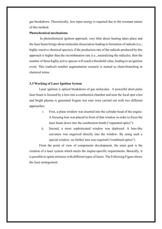 gas breakdown. Theoretically, less input energy is required due to the resonant nature
of this method.
Photochemical mechanisms
In photochemical ignition approach, very little direct heating takes place and
the laser beam brings about molecular dissociation leading to formation of radicals (i.e.,
highly reactive chemical species), if the production rate of the radicals produced by this
approach is higher than the recombination rate (i.e., neutralizing the radicals), then the
number of these highly active species will reach a threshold value, leading to an ignition
event. This (radical) number augmentation scenario is named as chain-branching in
chemical terms.
3.3 Working of Laser Ignition System
Laser ignition is optical breakdown of gas molecules. A powerful short pulse
laser beam is focused by a lens into a combustion chamber and near the focal spot a hot
and bright plasma is generated Engine test runs were carried out with two different
approaches:
i. First, a plane window was inserted into the cylinder head of the engine.
A focusing lens was placed in front of that window in order to focus the
laser beam down into the combustion bomb (“separated optics”).
ii. Second, a more sophisticated window was deployed. A lens-like
curvature was engraved directly into the window. By using such a
special window, no further lens was required (“combined optics”)
From the point of view of components development, the main goal is the
creation of a laser system which meets the engine-specific requirements. Basically, it
is possible to ignite mixtures with different types of lasers. The Following Figure shows
the laser arrangement.
 