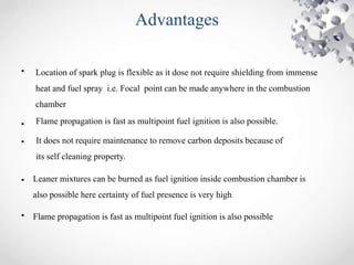 Advantages
• Location of spark plug is flexible as it dose not require shielding from immense
heat and fuel spray i.e. Focal point can be made anywhere in the combustion
chamber
• Flame propagation is fast as multipoint fuel ignition is also possible.
•
•
•
It does not require maintenance to remove carbon deposits because of
its self cleaning property.
Leaner mixtures can be burned as fuel ignition inside combustion chamber is
also possible here certainty of fuel presence is very high
Flame propagation is fast as multipoint fuel ignition is also possible
 