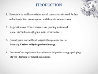 ITRODUCTION
1. Economic as well as environmental constraints demand further
reduction in fuel consumption and the exhaust emissions
2. Regulations on NOx emissions are pushing us toward
leaner air/fuel ratios (higher ratio of air to fuel).
3. Natural gas is more difficult to ignite than gasoline due to
the strong Carbon to Hydrogen bond energy.
4. Because of the requirement for an increase in ignition energy, spark plug
life will decrease for natural gas engines.
 