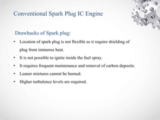 Conventional Spark Plug IC Engine
Drawbacks of Spark plug:
• Location of spark plug is not flexible as it require shielding of
plug from immense heat.
• It is not possible to ignite inside the fuel spray.
• It requires frequent maintenance and removal of carbon deposits.
• Leaner mixtures cannot be burned.
• Higher turbulence levels are required.
 
