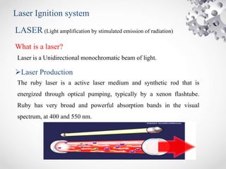 Laser Ignition system
LASER (Light amplification by stimulated emission of radiation)
What is a laser?
Laser Production
The ruby laser is a active laser medium and synthetic rod that is
energized through optical pumping, typically by a xenon flashtube.
Ruby has very broad and powerful absorption bands in the visual
spectrum, at 400 and 550 nm.
Laser is a Unidirectional monochromatic beam of light.
 