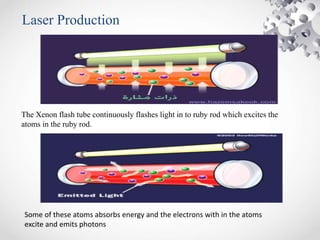 Laser Production
The Xenon flash tube continuously flashes light in to ruby rod which excites the
atoms in the ruby rod.
Some of these atoms absorbs energy and the electrons with in the atoms
excite and emits photons
 