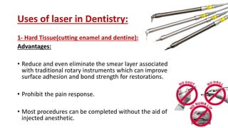 Uses of laser in Dentistry:
1- Hard Tissue(cutting enamel and dentine):
Advantages:
• Reduce and even eliminate the smear layer associated
with traditional rotary instruments which can improve
surface adhesion and bond strength for restorations.
• Prohibit the pain response.
• Most procedures can be completed without the aid of
injected anesthetic.
 