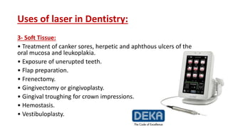 Uses of laser in Dentistry:
3- Soft Tissue:
• Treatment of canker sores, herpetic and aphthous ulcers of the
oral mucosa and leukoplakia.
• Exposure of unerupted teeth.
• Flap preparation.
• Frenectomy.
• Gingivectomy or gingivoplasty.
• Gingival troughing for crown impressions.
• Hemostasis.
• Vestibuloplasty.
 