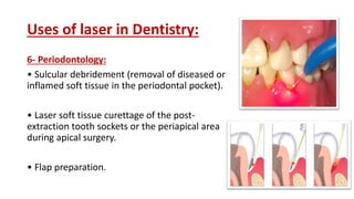 Uses of laser in Dentistry:
6- Periodontology:
• Sulcular debridement (removal of diseased or
inflamed soft tissue in the periodontal pocket).
• Laser soft tissue curettage of the post-
extraction tooth sockets or the periapical area
during apical surgery.
• Flap preparation.
 