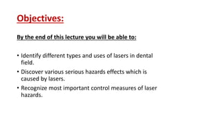 Objectives:
By the end of this lecture you will be able to:
• Identify different types and uses of lasers in dental
field.
• Discover various serious hazards effects which is
caused by lasers.
• Recognize most important control measures of laser
hazards.
 