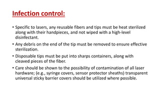 Infection control:
• Specific to lasers, any reusable fibers and tips must be heat sterilized
along with their handpieces, and not wiped with a high-level
disinfectant.
• Any debris on the end of the tip must be removed to ensure effective
sterilization.
• Disposable tips must be put into sharps containers, along with
cleaved pieces of the fiber.
• Care should be shown to the possibility of contamination of all laser
hardware; (e.g., syringe covers, sensor protector sheaths) transparent
universal sticky barrier covers should be utilized where possible.
 