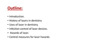 Outline:
• Introduction.
• History of lasers in dentistry.
• Uses of laser in dentistry.
• Infection control of laser devices.
• Hazards of laser.
• Control measures for laser hazards.
 