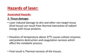 Hazards of laser:
Associated Hazards:
2- Tissue damage:
• Laser induced damage to skin and other non-target tissue
(Oral tissue) can result from thermal interaction of radiant
energy with tissue proteins.
• Elevation of temperature above 37⁰C causes cellular enzymes
and proteins destruction and coagulation necrosis which
affect the metabolic process.
• Final result is Thermal necrosis of the tissues.
 
