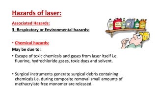Hazards of laser:
Associated Hazards:
3- Respiratory or Environmental hazards:
• Chemical hazards:
May be due to:
• Escape of toxic chemicals and gases from laser itself i.e.
fluorine, hydrochloride gases, toxic dyes and solvent.
• Surgical instruments generate surgical debris containing
chemicals i.e. during composite removal small amounts of
methacrylate free monomer are released.
 