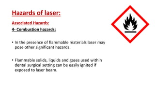 Hazards of laser:
Associated Hazards:
4- Combustion hazards:
• In the presence of flammable materials laser may
pose other significant hazards.
• Flammable solids, liquids and gases used within
dental surgical setting can be easily ignited if
exposed to laser beam.
 
