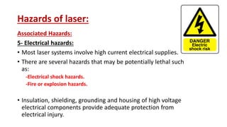 Hazards of laser:
Associated Hazards:
5- Electrical hazards:
• Most laser systems involve high current electrical supplies.
• There are several hazards that may be potentially lethal such
as:
-Electrical shock hazards.
-Fire or explosion hazards.
• Insulation, shielding, grounding and housing of high voltage
electrical components provide adequate protection from
electrical injury.
 