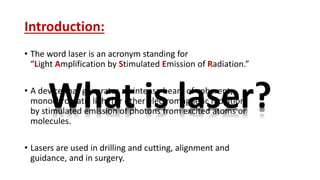 Introduction:
• The word laser is an acronym standing for
“Light Amplification by Stimulated Emission of Radiation.”
• A device that generates an intense beam of coherent,
monochromatic light (or other electromagnetic radiation)
by stimulated emission of photons from excited atoms or
molecules.
• Lasers are used in drilling and cutting, alignment and
guidance, and in surgery.
What is laser?
 