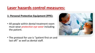 Laser hazards control measures:
1- Personal Protective Equipment (PPE):
• All people within dental treatment room
must wear protective eye wear including
the patient.
• The protocol for use is “patient first on and
last off.” as well as dental staff.
 