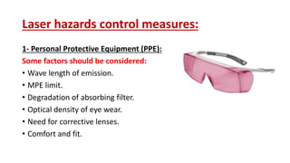 Laser hazards control measures:
1- Personal Protective Equipment (PPE):
Some factors should be considered:
• Wave length of emission.
• MPE limit.
• Degradation of absorbing filter.
• Optical density of eye wear.
• Need for corrective lenses.
• Comfort and fit.
 