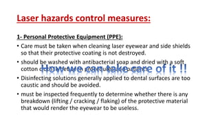 Laser hazards control measures:
1- Personal Protective Equipment (PPE):
• Care must be taken when cleaning laser eyewear and side shields
so that their protective coating is not destroyed.
• should be washed with antibacterial soap and dried with a soft
cotton cloth in between procedures and patients.
• Disinfecting solutions generally applied to dental surfaces are too
caustic and should be avoided.
• must be inspected frequently to determine whether there is any
breakdown (lifting / cracking / flaking) of the protective material
that would render the eyewear to be useless.
 