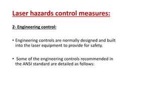 Laser hazards control measures:
2- Engineering control:
• Engineering controls are normally designed and built
into the laser equipment to provide for safety.
• Some of the engineering controls recommended in
the ANSI standard are detailed as follows:
 