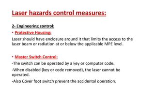 Laser hazards control measures:
2- Engineering control:
• Protective Housing:
Laser should have enclosure around it that limits the access to the
laser beam or radiation at or below the applicable MPE level.
• Master Switch Control:
-The switch can be operated by a key or computer code.
-When disabled (key or code removed), the laser cannot be
operated.
-Also Cover foot switch prevent the accidental operation.
 