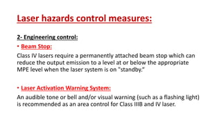 Laser hazards control measures:
2- Engineering control:
• Beam Stop:
Class IV lasers require a permanently attached beam stop which can
reduce the output emission to a level at or below the appropriate
MPE level when the laser system is on "standby.“
• Laser Activation Warning System:
An audible tone or bell and/or visual warning (such as a flashing light)
is recommended as an area control for Class IIIB and IV laser.
 