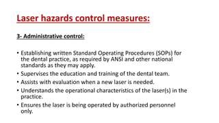 Laser hazards control measures:
3- Administrative control:
• Establishing written Standard Operating Procedures (SOPs) for
the dental practice, as required by ANSI and other national
standards as they may apply.
• Supervises the education and training of the dental team.
• Assists with evaluation when a new laser is needed.
• Understands the operational characteristics of the laser(s) in the
practice.
• Ensures the laser is being operated by authorized personnel
only.
 