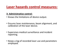 Laser hazards control measures:
3- Administrative control:
• Knows the limitations of device output.
• Ensures laser maintenance, beam alignment, and
calibration of the laser device.
• Supervises medical surveillance and incident
reporting.
• Keeps a log of recorded laser use and parameters
employed.
 