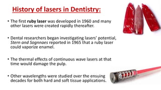 History of lasers in Dentistry:
• The first ruby laser was developed in 1960 and many
other lasers were created rapidly thereafter.
• Dental researchers began investigating lasers’ potential,
Stern and Sognnaes reported in 1965 that a ruby laser
could vaporize enamel.
• The thermal effects of continuous wave lasers at that
time would damage the pulp.
• Other wavelengths were studied over the ensuing
decades for both hard and soft tissue applications.
 