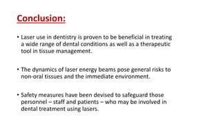 Conclusion:
• Laser use in dentistry is proven to be beneficial in treating
a wide range of dental conditions as well as a therapeutic
tool in tissue management.
• The dynamics of laser energy beams pose general risks to
non-oral tissues and the immediate environment.
• Safety measures have been devised to safeguard those
personnel – staff and patients – who may be involved in
dental treatment using lasers.
 