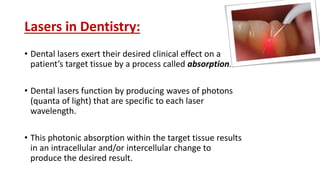 Lasers in Dentistry:
• Dental lasers exert their desired clinical effect on a
patient’s target tissue by a process called absorption.
• Dental lasers function by producing waves of photons
(quanta of light) that are specific to each laser
wavelength.
• This photonic absorption within the target tissue results
in an intracellular and/or intercellular change to
produce the desired result.
 