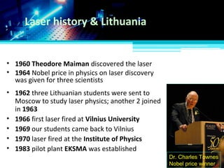 Laser history & Lithuania
• 1960 Theodore Maiman discovered the laser
• 1964 Nobel price in physics on laser discovery
was given for three scientists
Dr. Charles Townes
Nobel price winner
• 1962 three Lithuanian students were sent to
Moscow to study laser physics; another 2 joined
in 1963
• 1966 first laser fired at Vilnius University
• 1969 our students came back to Vilnius
• 1970 laser fired at the Institute of Physics
• 1983 pilot plant EKSMA was established
 