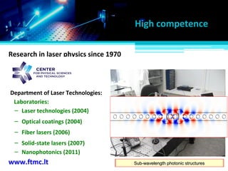 Development & implementation of laser technologiesDevelopment & implementation of laser technologiesAdvanced optical coatingsAdvanced optical coatingsHigh-pulse-energy fiber lasersHigh-pulse-energy fiber lasersNew design of solid-state lasersNew design of solid-state lasersSub-wavelength photonic structuresSub-wavelength photonic structures
Research in laser physics since 1970
www.ftmc.lt
Department of Laser Technologies:
– Nanophotonics (2011)
– Laser technologies (2004)
– Optical coatings (2004)
– Fiber lasers (2006)
– Solid-state lasers (2007)
Laboratories:
High competence
 