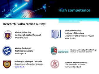 Research is also carried out by:
High competence
Military Academy of Lithuania
Department of Applied Sciences
www.lka.lt
Vilnius University
Institute of Oncology
Laboratory of Biomedical Physics
www.vuoi.lt
Vilnius University
Institute of Applied Research
www.tmi.vu.lt
Vilnius Gediminas
Technical University
www.vgtu.lt
Kaunas University of Technology
Institute of Materials Science
Vytautas Magnus University
The Department of Physics
www.fizika.vdu.lt
 