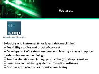 We are…
Solutions and instruments for laser micromachining:
Feasibility studies and proof of concept
Development of custom femtosecond laser systems and optical
modules for micromachining
Small scale micromachining production (job shop) services
Laser smicromachining system automation software
Custom opto electronics for micromachining
 