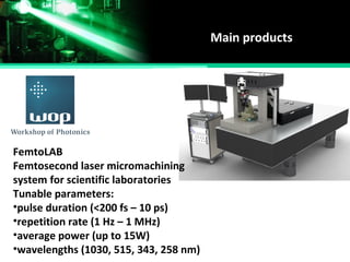 Main products
FemtoLAB
Femtosecond laser micromachining
system for scientific laboratories
Tunable parameters:
•pulse duration (<200 fs – 10 ps)
•repetition rate (1 Hz – 1 MHz)
•average power (up to 15W)
•wavelengths (1030, 515, 343, 258 nm)
 