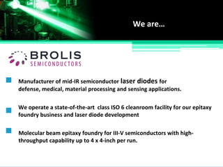 Manufacturer of mid-IR semiconductor laser diodes for
defense, medical, material processing and sensing applications.
We are…
We operate a state-of-the-art class ISO 6 cleanroom facility for our epitaxy
foundry business and laser diode development
Molecular beam epitaxy foundry for III-V semiconductors with high-
throughput capability up to 4 x 4-inch per run.
 