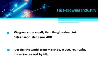We grow more rapidly than the global market:
Fast-growing industry
Sales quadrupled since 2004.
Despite the world economic crisis, in 2009 our sales
have increased by 4%.
 