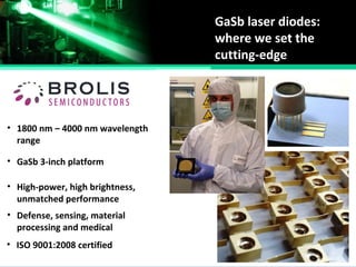 GaSb laser diodes:
where we set the
cutting-edge
• 1800 nm – 4000 nm wavelength
range
• GaSb 3-inch platform
• ISO 9001:2008 certified
• High-power, high brightness,
unmatched performance
• Defense, sensing, material
processing and medical
 