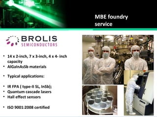 MBE foundry
service
• 14 x 2-inch, 7 x 3-inch, 4 x 4- inch
capacity
• AlGaInAsSb materials
• Typical applications:
• IR FPA ( type-II SL, InSb);
• Quantum cascade lasers
• Hall effect sensors
• ISO 9001:2008 certified
 