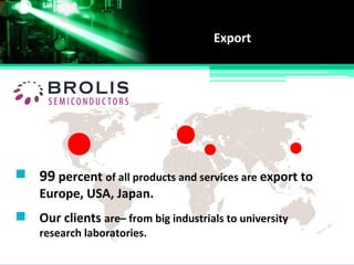 Export
99 percent of all products and services are export to
Europe, USA, Japan.
Our clients are– from big industrials to university
research laboratories.
 