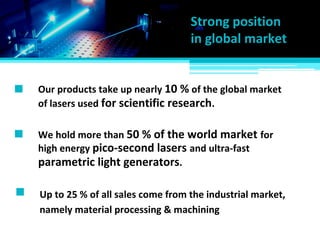 Up to 25 % of all sales come from the industrial market,
Our products take up nearly 10 % of the global market
of lasers used for scientific research.
We hold more than 50 % of the world market for
Strong position
in global market
high energy pico-second lasers and ultra-fast
parametric light generators.
namely material processing & machining
 