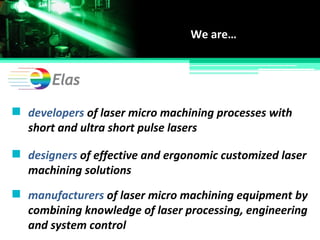 developers of laser micro machining processes with
short and ultra short pulse lasers
We are…
designers of effective and ergonomic customized laser
machining solutions
manufacturers of laser micro machining equipment by
combining knowledge of laser processing, engineering
and system control
 