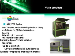 Main products
MASTER Series
Most complex and versatile highest laser safety
workstation for R&D and production.
Lasers:
Atlantic pico second
Combined pico/femto solution
Up to 5 axis CNC
Pharos femto second
Features:
Tunable for specific production process
Fully automated and autonomous
 