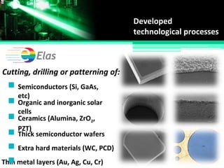 Developed
technological processes
Cutting, drilling or patterning of:
Semiconductors (Si, GaAs,
etc)
Organic and inorganic solar
cells
Thin metal layers (Au, Ag, Cu, Cr)
Ceramics (Alumina, ZrO2,
PZT)
Thick semiconductor wafers
Extra hard materials (WC, PCD)
 