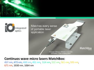 Continuos wave micro lasers MatchBox:
457 nm, 473 nm, 488 nm, 491 nm, 514 nm, 532 nm, 561 nm, 593 nm,
671 nm, 1030 nm, 1064 nm
 