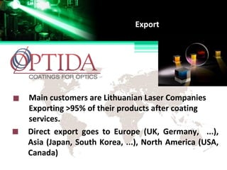 Main customers are Lithuanian Laser Companies
Exporting >95% of their products after coating
services.
Export
Direct export goes to Europe (UK, Germany, ...),
Asia (Japan, South Korea, ...), North America (USA,
Canada)
 