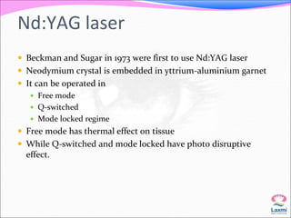 Nd:YAG laser 
 Beckman and Sugar in 1973 were first to use Nd:YAG laser 
 Neodymium crystal is embedded in yttrium-aluminium garnet 
 It can be operated in 
 Free mode 
 Q-switched 
 Mode locked regime 
 Free mode has thermal effect on tissue 
 While Q-switched and mode locked have photo disruptive 
effect. 
 