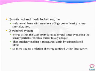  Q-switched and mode locked regime 
 truly pulsed lasers with emissions of high power density in very 
short duration. 
 Q-switched system 
 energy within the laser cavity is raised several times by making the 
usually partially reflective mirror totally opaque. 
 Then suddenly making it transparent again by using polaroid 
filters 
 So there is rapid depletion of energy confined within laser cavity. 
 