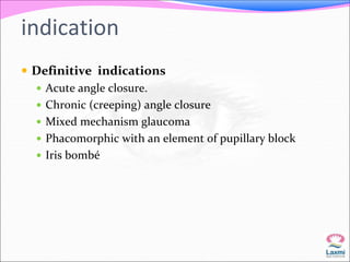 indication 
 Definitive indications 
 Acute angle closure. 
 Chronic (creeping) angle closure 
 Mixed mechanism glaucoma 
 Phacomorphic with an element of pupillary block 
 Iris bombé 
 