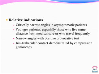  Relative indications 
 Critically narrow angles in asymptomatic patients 
 Younger patients, especially those who live some 
distance from medical care or who travel frequently 
 Narrow angles with positive provocative test 
 Iris–trabecular contact demonstrated by compression 
gonioscopy 
 