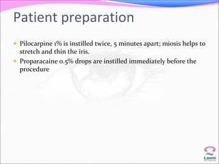 Patient preparation 
 Pilocarpine 1% is instilled twice, 5 minutes apart; miosis helps to 
stretch and thin the iris. 
 Proparacaine 0.5% drops are instilled immediately before the 
procedure 
 
